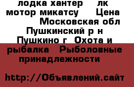 лодка хантер-290лк  мотор микатсу-4 › Цена ­ 60 000 - Московская обл., Пушкинский р-н, Пушкино г. Охота и рыбалка » Рыболовные принадлежности   